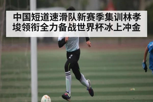 中国短道速滑队新赛季集训林孝埈领衔全力备战世界杯冰上冲金